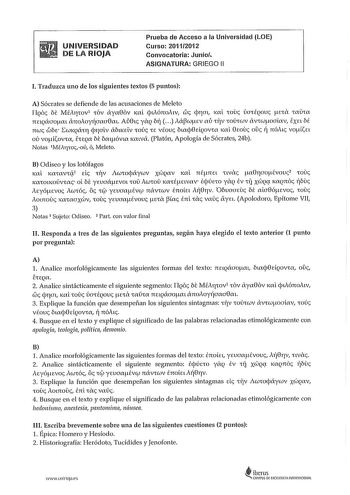 UNIVERSIDAD DE LA RIOJA Prueba de Acceso a la Universidad LOE Curso 20112012 Convocatoria Junio ASIGNATURA GRIEGO 11 l Traduzca uno de los siguientes textos 5 puntos A Sócrates se defiende de las acusaciones de Meleto ITqoc E MÉAfiCOV1 COV áya86v KXl cpuónoLv wc cj11at KXL COU ÚCTCÉQOU flECll CXUCX nEtQCCTOftXL án0Aoy1íaaa8m Aú8tc ylq br  AápcuEv aú ClV COÚCcuv CVCCuftoaav EXEL bt mue cobE IwKQ1XCT cj11alv ábtKELV COÚ CE vfouc btacj8dqovCa 1al 8rnuc oc 11 nóAtc VOftLEL ov VOfllOVCa ECEQX b1 bmó…