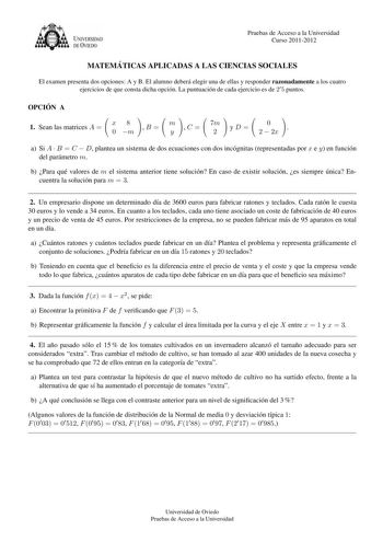 U VERSIDAD DEVTEDO Pruebas de Acceso a la Universidad Curso 20112012 MATEMA TICAS APLICADAS A LAS CIENCIAS SOCIALES El examen presenta dos opciones A y B El alumno debera elegir una de ellas y responder razonadamente a los cuatro ejercicios de que consta dicha opcion La puntuacion de cada ejercicio es de 2 5 puntos OPCIO N A 1 Sean las matrices A  x8 0 m B  m y C  7m 2 yD 0 2  2x  a Si A  B  C  D plantea un sistema de dos ecuaciones con dos incognitas representadas por x e y en funcion del para…