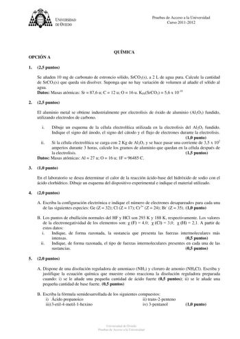 tJk  UNJVERSIDAD DEVIEDO Pruebas de Acceso a la Universidad Curso 20112012 OPCIÓN A QUÍMICA 1 25 puntos Se añaden 10 mg de carbonato de estroncio sólido SrCO3s a 2 L de agua pura Calcule la cantidad de SrCO3s que queda sin disolver Suponga que no hay variación de volumen al añadir el sólido al agua Datos Masas atómicas Sr  876 u C  12 u O  16 u KPSSrCO3  56 x 1010 2 25 puntos El aluminio metal se obtiene industrialmente por electrolisis de óxido de aluminio Al2O3 fundido utilizando electrodos d…