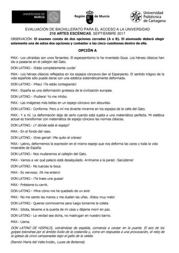 EVALUACIÓN DE BACHILLERATO PARA EL ACCESO A LA UNIVERSIDAD 210 ARTES ESCÉNICAS SEPTIEMBRE 2017 OBSERVACIÓN El examen consta de dos opciones cerradas A o B El alumnado deberá elegir solamente una de estas dos opciones y contestar a las cinco cuestiones dentro de ella OPCIÓN A MAX Los ultraístas son unos farsantes El esperpentismo lo ha inventado Goya Los héroes clásicos han ido a pasearse en el callejón del Gato DON LATINO Estás completamente curda MAX Los héroes clásicos reflejados en los espej…