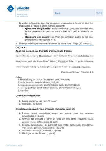 Grec II Model 2  Es poden seleccionar tant les qestions proposades a lopció A com les proposades a lopció B de la manera segent o Qestions obligatries anlisi sintctica i traducció dun dels dos textos proposats Es pot triar entre el text de lopció A i el de lopció B o Qestions per escollir se nhan de contestar quatre de les deu proposades a les opcions A i B  El temps mxim per resoldre lexamen és duna hora i mitja 90 minuts OPCIÓ A Aquilles permet que Ptrocle senfronti als troians      1 2      …