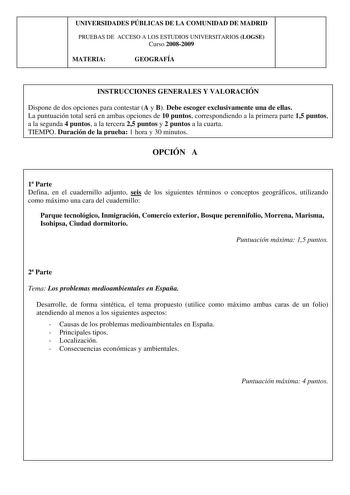 UNIVERSIDADES PÚBLICAS DE LA COMUNIDAD DE MADRID PRUEBAS DE ACCESO A LOS ESTUDIOS UNIVERSITARIOS LOGSE Curso 20082009 MATERIA GEOGRAFÍA INSTRUCCIONES GENERALES Y VALORACIÓN Dispone de dos opciones para contestar A y B Debe escoger exclusivamente una de ellas La puntuación total será en ambas opciones de 10 puntos correspondiendo a la primera parte 15 puntos a la segunda 4 puntos a la tercera 25 puntos y 2 puntos a la cuarta TIEMPO Duración de la prueba 1 hora y 30 minutos OPCIÓN A 1 Parte Defin…