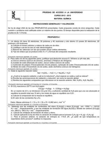 l  PRUEBAS DE ACCESO A LA UNIVERSIDAD CURSO 2012  2013 MATERIA QUÍMICA INSTRUCCIONES GENERALES Y VALORACIÓN Se ha de elegir UNA de las dos PROPUESTAS presentadas Cada propuesta consta de cinco preguntas Cada cuestión o problema será calificada sobre un máximo de dos puntos El tiempo disponible para la realización de la prueba es de 15 horas PROPUESTA I 1 Un átomo X tiene 35 electrones 35 protones y 45 neutrones y otro átomo Y posee 20 electrones 20 protones y 20 neutrones a Calcule el número at…