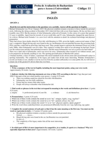 Proba de Avaliación do Bacharelato para o Acceso á Universidade 2019 Código 11 INGLÉS OPCIÓN A Read the text and the instructions to the questions very carefully Answer all the questions in English Michael Schumacher was 50 on 3 January 2019 His physical condition remains a mystery to those outside his personal circle following the skiing accident in December 2013 which left him with severe brain injuries He has not been seen in public since 2014 But the memory of what Schumacher achieved in Fo…