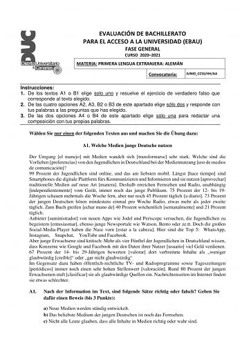 EVALUACIÓN DE BACHILLERATO PARA EL ACCESO A LA UNIVERSIDAD EBAU FASE GENERAL CURSO 20202021 MATERIA PRIMERA LENGUA EXTRANJERA ALEMÁN Convocatoria JUNIOCCSSHHAA Instrucciones 1 De los textos A1 o B1 elige solo uno y resuelve el ejercicio de verdadero falso que corresponde al texto elegido 2 De las cuatro opciones A2 A3 B2 o B3 de este apartado elige sólo dos y responde con tus palabras a las preguntas que has elegido 3 De las dos opciones A4 o B4 de este apartado elige sólo una para redactar una…