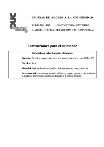 PRUEBAS DE ACCESO A LA UNIVERSIDAD CURSO 2011  2012 CONVOCATORIA SEPTIEMBRE MATERIA TÉCNICAS DE EXPRESIÓN GRÁFICO PLÁSTICAS Instrucciones para el alumnado Material que deberá aportar el alumno Soporte Carpelina o papel adecuado a la técnica coloreado o no DIN  A3 Técnica Seca Material Lápices de colores grafito lápiz compuesto pastel ceras etc Instrumental Puntero para medir difumino trapos gomas cinta adhesiva o cualquier elemento de sujeción adecuado a la técnica elegida PRUEBAS DE ACCESO A L…