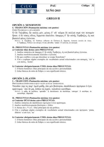 CiUG COMIS IÓN INTERUNIVERSITAR IA DE GALICIA PAU XUÑO 2015 Código 32 GREGO II OPCIÓN 1 XENOFONTE I TRADUCIÓN Puntuación máxima sete puntos O RÍO TELEBOAS E A SÚA REXIÓN                                 NOTAS 1  río Teleboas afluente do Éufrates 2  Armenia rexión de Asia 3  Tiribazo un sátrapa 4  adverbio tamén 5  de  II PREGUNTAS Puntuación máxima tres puntos a Contestar dúas destas catro PREGUNTAS 1 Análise sintáctica de           2 Analice morfoloxicamente  e  3 De que conflito e con que dese…