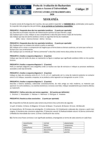 Proba de Avaliación do Bacharelato para o Acceso á Universidade CONVOCATORIA EXTRAORDINARIA 2020 Código 25 XEOLOXÍA O exame consta de 8 preguntas de 2 puntos das que poderá responder un MÁXIMO DE 5 combinadas como queira Se responde máis preguntas das permitidas só se corrixirán as 5 primeiras respondidas PREGUNTA 1 Responda dous dos tres apartados temáticos 1 punto por apartado 11 Describa as principais reaccións de meteorización química nas que intervén a auga 12 Explique que é o solo indique…