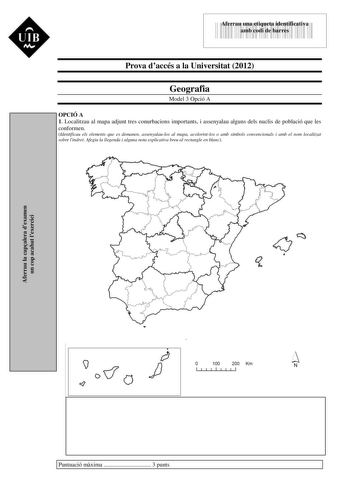 UIB M 43535892 Aferrau una etiqueta identificativa amb codi de barres Prova daccés a la Universitat 2012 Geografia Model 3 Opció A OPCIÓ A 1 Localitzau al mapa adjunt tres conurbacions importants i assenyalau alguns dels nuclis de població que les conformen Identificau els elements que es demanen assenyalaulos al mapa acolorintlos o amb símbols convencionals i amb el nom localitzat sobre lindret Afegiu la llegenda i alguna nota explicativa breu al rectangle en blanc Aferrau la capalera dexamen …