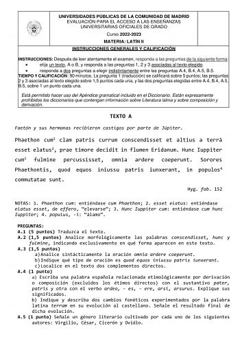 UNIVERSIDADES PÚBLICAS DE LA COMUNIDAD DE MADRID EVALUACIÓN PARA EL ACCESO A LAS ENSEÑANZAS UNIVERSITARIAS OFICIALES DE GRADO Curso 20222023 MATERIA LATÍN II INSTRUCCIONES GENERALES Y CALIFICACIÓN INSTRUCCIONES Después de leer atentamente el examen responda a las preguntas de la siguiente forma  elija un texto A o B y responda a las preguntas 1 2 y 3 asociadas al texto elegido  responda a dos preguntas a elegir indistintamente entre las preguntas A4 B4 A5 B5 TIEMPO Y CALIFICACIÓN 90 minutos La …