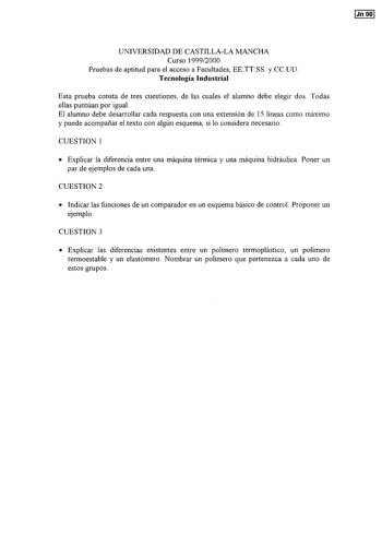 Jn OO UNlVERSIDAD DE CASTILLALA MANCHA Curso 19992000 Pruebas de aptitud para el acceso a Facultades EETTSS y CCUU Tecnología Industrial Esta prueba consta de tres cuestiones de las cuales el alumno debe elegir dos Todas ellas puntúan por igual El alumno debe desarrollar cada respuesta con una extensión de 15 líneas como máximo y puede acompañar el texto con algún esquema si lo considera necesario CUESTION 1  Explicar la diferencia entre una máquina térmica y una máquina hidráulica Poner un par…