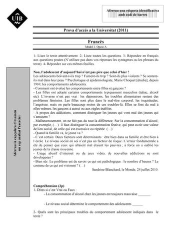 Aferrau la capalera dexamen un cop acabat lexercici 43535892 Aferrau una etiqueta identificativa amb codi de barres Prova daccés a la Universitat 2011 Francs Model 2 Opció A 1 Lisez le texte attentivement 2 Lisez toutes les questions 3 Répondez en franais aux questions posées Nutilisez pas dans vos réponses les syntagmes ou les phrases du texte 4 Répondez sur ces mmes feuilles Non ladolescent daujourdhui nest pas pire que celui dhier  Les adolescents boiventtils trop  Fumentils trop  Sontils pl…