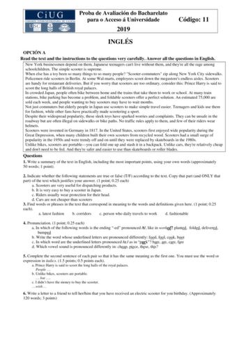 Proba de Avaliación do Bacharelato para o Acceso á Universidade 2019 Código 11 INGLÉS OPCIÓN A Read the text and the instructions to the questions very carefully Answer all the questions in English New York businessmen depend on them Japanese teenagers cant live without them and theyre all the rage among schoolchildren The simple scooter is supreme When else has a toy been so many things to so many people Scootercommuters zip along New York City sidewalks Policemen ride scooters in Berlin At so…