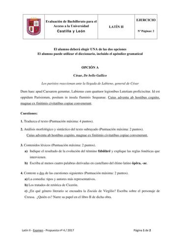 Evaluación de Bachillerato para el Acceso a la Universidad Castilla y León LATÍN II EJERCICIO N Páginas 2 El alumno deberá elegir UNA de las dos opciones El alumno puede utilizar el diccionario incluido el apéndice gramatical OPCIÓN A César De bello Gallico Los parisios reaccionan ante la llegada de Labieno general de César Dum haec apud Caesarem geruntur Labienus cum quattuor legionibus Lutetiam proficiscitur Id est oppidum Parisiorum positum in insula fluminis Sequanae Cuius adventu ab hostib…