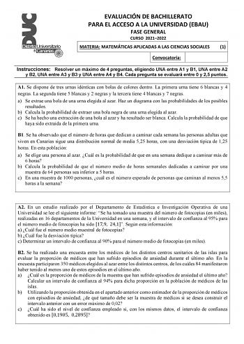 EVALUACIÓN DE BACHILLERATO PARA EL ACCESO A LA UNIVERSIDAD EBAU FASE GENERAL CURSO 20212022 MATERIA MATEMÁTICAS APLICADAS A LAS CIENCIAS SOCIALES 1 Convocatoria Instrucciones Resolver un máximo de 4 preguntas eligiendo UNA entre A1 y B1 UNA entre A2 y B2 UNA entre A3 y B3 y UNA entre A4 y B4 Cada pregunta se evaluará entre 0 y 25 puntos A1 Se dispone de tres urnas idénticas con bolas de colores dentro La primera urna tiene 6 blancas y 4 negras La segunda tiene 5 blancas y 2 negras y la tercera …