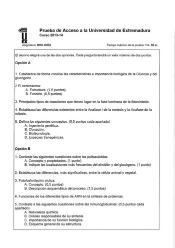 u Prueba de Acceso a la Universidad de Extremadura Curso 201314 EX Asignatura BIOLOGÍA Tiempo máximo de la prueba 1 h 30 m El alumno elegirá una de las dos opciones Cada pregunta tendrá un valor máximo de dos puntos Opción A 1 Establezca de forma concisa las características e importancia biológica de la Glucosa y del glucógeno 2EI centrosoma A Estructura 15 puntos B Función 05 puntos 3 Principales tipos de reacciones que tienen lugar en la fase luminosa de la fotosíntesis 4 Establezca las difer…