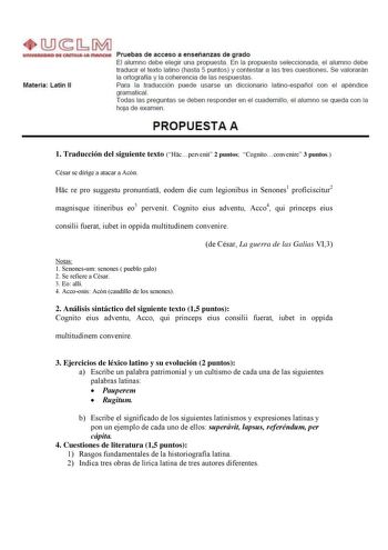 Materia Latín 11 Pruebas de acceso a enseñanzas de grado El alumno debe elegir una propuesta En la propuesta seleccionada el alumno debe traducir el texto latino hasta 5 puntos y contestar a las tres cuestiones Se valorarán la ortografía y la coherencia de las respuestas Para la traducción puede usarse un diccionario latinoespañol con el apéndice gramaticaL Todas las preguntas se deben responder en el cuadernillo el alumno se queda con la hoja de examen PROPUESTA A 1 Traducción del siguiente te…