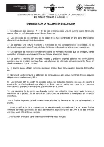 EVALUACIÓN DE BACHILLERATO PARA EL ACCESO A LA UNIVERSIDAD 213 DIBUJO TÉCNICO II JUNIO 2019 CRITERIOS PARA LA REALIZACIÓN DE LA PRUEBA 1 Se establecen dos opciones A y B de tres problemas cada una El alumno elegirá libremente una de ellas No podrán adoptarse problemas de ambas 2 Las cabeceras de los ejercicios de la opción B se han sombreado en gris para diferenciarlos claramente de los ejercicios de la opción A 3 Se aconseja una lectura meditada y meticulosa de los correspondientes enunciados …