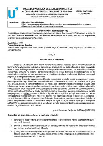 PRUEBA DE EVALUACIÓN DE BACHILLERATO PARA EL ACCESO A LA UNIVERSIDAD Y PRUEBAS DE ADMISIÓN ANDALUCÍA CEUTA MELILLA y CENTROS en MARRUECOS CONVOCATORIA ORDINARIA CURSO 20212022 LENGUA CASTELLANA Y LITERATURA II Instrucciones a Duración 1 hora y 30 minutos b Este examen consta de varios bloques Debe responder a las preguntas que se indican en cada uno c La puntuación está indicada en cada uno de los apartados El examen consta de dos bloques A y B En cada bloque se plantean varias preguntas o cues…