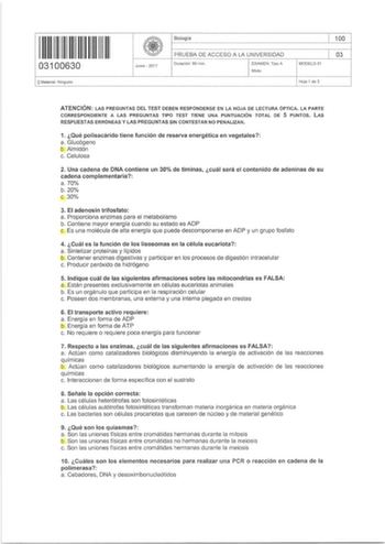 11111111111111 11 03100630 OMaterial  Ninguno Junio  2017 Biología PRUEBA DE ACCESO A LA UNIVERSIDAD Duración 90 rnin  EXAMEN  Tipo A Mixto MODELO01 100 03 Hoja 1 de 3 ATENCIÓN LAS PREGUNTAS DEL TEST DEBEN RESPONDERSE EN LA HOJA DE LECTURA ÓPTICA LA PARTE CORRESPONDIENTE A LAS PREGUNTAS TIPO TEST TIENE UNA PUNTUACIÓN TOTAL DE 5 PUNTOS LAS RESPUESTAS ERRÓNEAS Y LAS PREGUNTAS SIN CONTESTAR NO PENALIZAN 1 Qué polisacárido tiene función de reserva energética en vegetales a Glucógeno b Almidón c Cel…