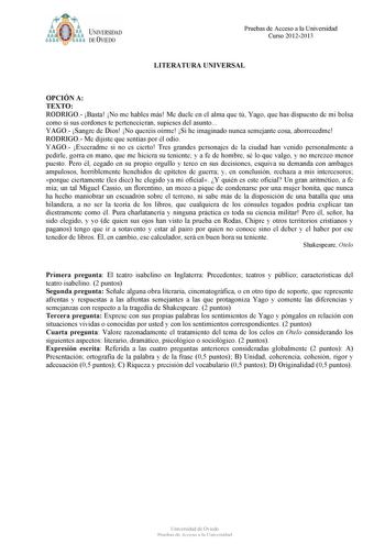 bt1i  J NJVERSIDAD DE VIEDO Pruebas de Acceso a la Universidad Curso 20122013 LITERATURA UNIVERSAL OPCIÓN A TEXTO RODRIGO Basta No me hables más Me duele en el alma que tú Yago que has dispuesto de mi bolsa como si sus cordones te pertenecieran supieses del asunto YAGO Sangre de Dios No queréis oírme Si he imaginado nunca semejante cosa aborrecedme RODRIGO Me dijiste que sentías por él odio YAGO Execradme si no es cierto Tres grandes personajes de la ciudad han venido personalmente a pedirle go…