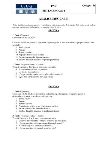 CiUG COMIS IÓN INTERUNIVERSITAR IA DE GALICIA PAU SETEMBRO 2014 Código 51 ANÁLISE MUSICAL II Nota Escollerase unha das opcións e responderanse todas as preguntas desta opción Polo tanto non é posible responder o comentario dunha opción e as preguntas curtas da outra OPCIÓN A 1 Parte 6 puntos Comentario á AUDICIÓN Comente a audición proposta segundo o seguinte guión e desenvolvendo o que proceda en cada apartado 7 Título e autor 8 Xénero 9 Textura da obra 10 Aspectos harmónicos da obra 11 Estrut…