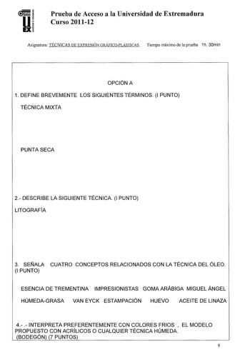 U EX Prueba de Acceso a la Universidad de Extremadura Curso 201112 Asignatura TÉCNICAS DE EXPRESIÓN GRÁFICOPLÁSTICAS Tiempo máximo de la prueba 1h 30min OPCIÓN A 1 DEFINE BREVEMENTE LOS SIGUIENTES TÉRMINOS 1 PUNTO TÉCNICA MIXTA PUNTA SECA 2 DESCRIBE LA SIGUIENTE TÉCNICA 1 PUNTO LITOGRAFÍA 3 SEÑALA CUATRO CONCEPTOS RELACIONADOS CON LA TÉCNICA DEL ÓLEO 1 PUNTO ESENCIA DE TREMENTINA IMPRESIONISTAS GOMA ARÁBIGA MIGUEL ÁNGEL HÚMEDAGRASA VAN EYCK ESTAMPACIÓN HUEVO ACEITE DE LINAZA 4  INTERPRETA PREFE…