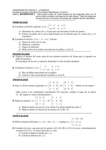 UNIVERSIDAD DE CASTILLA  LA MANCHA Pruebas de Acceso a Estudios Universitarios Bachillerato LOGSE Materia MATEMÁTICAS II Esta prueba consta de cuatro bloques de dos preguntas cada uno El alumno debe contestar una pregunta de cada bloque Todas las preguntas puntúan de cero a 25 puntos Se puede usar cualquier tipo de calculadora PRIMER BLOQUE x3  x 2 si x  1 A Considera la función siguiente f x     ax  b si x  1 a Determina los valores de a y b para que sea derivable en todos los puntos b Esboza …