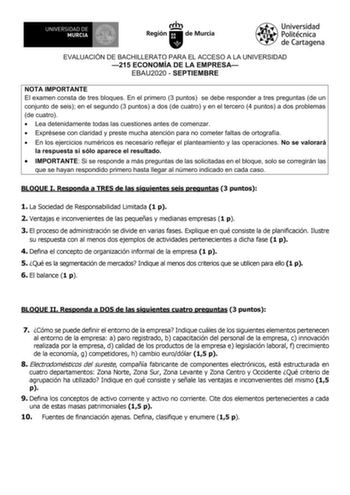 EVALUACIÓN DE BACHILLERATO PARA EL ACCESO A LA UNIVERSIDAD 215 ECONOMÍA DE LA EMPRESA EBAU2020  SEPTIEMBRE NOTA IMPORTANTE El examen consta de tres bloques En el primero 3 puntos se debe responder a tres preguntas de un conjunto de seis en el segundo 3 puntos a dos de cuatro y en el tercero 4 puntos a dos problemas de cuatro  Lea detenidamente todas las cuestiones antes de comenzar  Exprésese con claridad y preste mucha atención para no cometer faltas de ortografía  En los ejercicios numéricos …