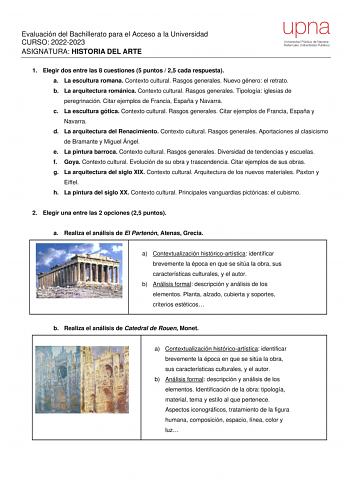 Evaluación del Bachillerato para el Acceso a la Universidad CURSO 20222023 ASIGNATURA HISTORIA DEL ARTE 1 Elegir dos entre las 8 cuestiones 5 puntos  25 cada respuesta a La escultura romana Contexto cultural Rasgos generales Nuevo género el retrato b La arquitectura románica Contexto cultural Rasgos generales Tipología iglesias de peregrinación Citar ejemplos de Francia España y Navarra c La escultura gótica Contexto cultural Rasgos generales Citar ejemplos de Francia España y Navarra d La arqu…