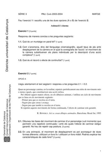 Districte universitari de Catalunya SRIE 3 PAU Curs 20032004 IMATGE Feu lexercici 1 i escolliu una de les dues opcions A o B de lexercici 2 Animació i cinema Exercici 1 3 punts Responeu de manera concisa a les preguntes segents 11 Qu és un muntatge en parallel 1 punt 12 Com sanomena dins del llenguatge cinematogrfic aquell tipus de pla amb desplaament de la cmera en el qual la coreografia de lacció i el moviment de la cmera substitueixen els plans individuals per la descripció duna acció comple…