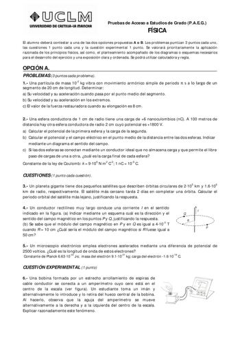 UnlVERSIDAD DE CASTlllAlA mAnCHA Pruebas de Acceso a Estudios de Grado PAEG FÍSICA El alumno deberá contestar a una de las dos opciones propuestas A o B Los problemas puntúan 3 puntos cada uno las cuestiones 1 punto cada una y la cuestión experimental 1 punto Se valorará prioritariamente la aplicación razonada de los principios físicos así como el planteamiento acompañado de los diagramas o esquemas necesarios para el desarrollo del ejercicio y una exposición clara y ordenada Se podrá utilizar …