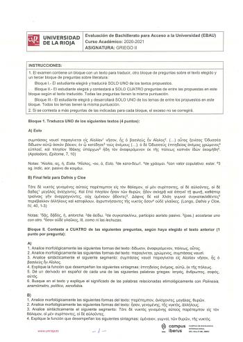 i l i l UNIVERSIDAD Evaluación de Bachillerato para Acceso a la Universidad EBAU ilil DE LA RIOJA Curso Académico 20202021 ASIGNATURA GRIEGO 11 INSTRUCCIONES 1 El examen contiene un bloque con un texto para traducir otro bloque de preguntas sobre el texto elegido y un tercer bloque de preguntas sobre literatura Bloque 1 El estudiante elegirá y traducirá SOLO UNO de los textos propuestos Bloque 11 El estudiante elegirá y contestará a SOLO CUATRO preguntas de entre las propuestas en este bloque s…