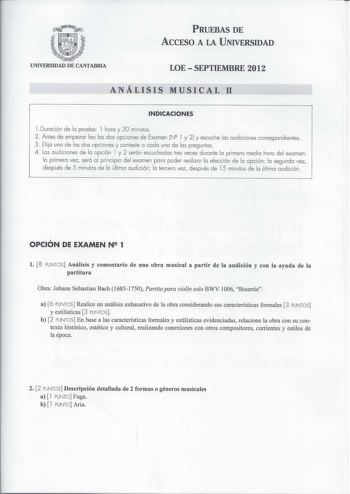 PRUEBAS DE Accrso A LA UNIVERSIDAD UNIVERSIDAD DE CANTABRIA LOESEPTIEMBRE 2012 ANÁLISIS MUSICAL 11 INDICACIONES l Duración de la prueba 1 hora y 30 minutos 2 Antes de empezar lea las dos opciones de Examen N 1 y 2  y escuche las audiciones correspondientes 3  Elijo una de las dos opciones y conteste a cada una de las preguntas 4  Las aud iciones de la opción l y 2 serán escuchadas tres veces durante la primera med ia hora del examen la primera vez será a l principio del examen para poder real i…