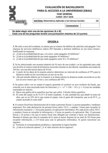 EVALUACIÓN DE BACHILLERATO PARA EL ACCCESO A LA UNIVERSIDAD EBAU FASE GENERAL CURSO 20172018 MATERIA Matemáticas Aplicadas a las Ciencias Sociales 3 Convocatoria  Se debe elegir sólo una de las opciones A o B  Cada una de las preguntas tendrá una puntuación máxima de 25 puntos OPCIÓN A 1 De ocho a once de la mañana se estima que un número de teléfono de cada diez está apagado Una empresa de servicios telefónicos realiza 400 llamadas a distintos teléfonos en ese tramo horario Justificando la res…