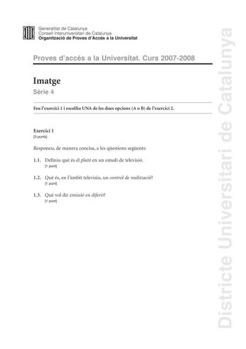 Districte Universitari de Catalunya Generalitat de Catalunya Consell lnteruniversitari de Catalunya Organització de Proves dAccés a la Universitat Proves daccés a la Universitat Curs 20072008 Imatge Srie 4 Feu lexercici 1 i escolliu UNA de les dues opcions A o B de lexercici 2 Exercici 1 3 punts Responeu de manera concisa a les qestions segents 11 Definiu qu és el plató en un estudi de televisió 1 punt 12 Qu és en lmbit televisiu un control de realització 1 punt 13 Qu vol dir emissió en diferit…