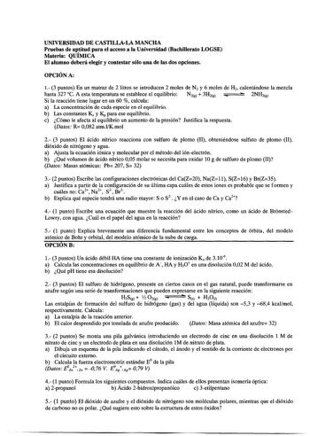 UNIVERSIDAD DE CASTILLALA MANCHA Pruebas de aptitud para el acceso a la Universidad Bachillerato LOGSE Materia QUÍMICA El alumno deberá elegir y contestar sólo una de las dos opciones OPCIÓN A 1 3 puntos En un matraz de 2 litros se introducen 2 moles de N2 y 6 moles de H2 calentándose la mezcla hasta 327 C A esta temperatura se establece el equilibrio N2g  3H2g  2NH3g Si la reacción tiene lugar en un 60  calcula a La concentración de cada especie en el equilibrio b Las constantes Kc y Kp para e…