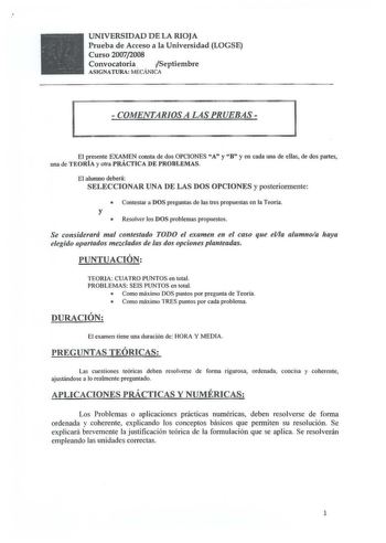 UNIVERSIDAD DE LA RIOJA Prueba de Acceso a la Universidad LOGSE Curso 20072008 Convocatoria Septiembre ASIGNATURA MECÁNICA  COMENTARIOS A LAS PRUEBAS   El presente EXAMEN consta de dos OPCIONES A y B y en cada una de ellas de dos partes una de TEORÍA y otra PRÁCTICA DE PROBLEMAS El alumno deberá SELECCIONAR UNA DE LAS DOS OPCIONES y posteriormente  Contestar a DOS preguntas de las tres propuestas en la Teoría y  Resolver los DOS problemas propuestos Se considerará mal contestado TODO el examen …