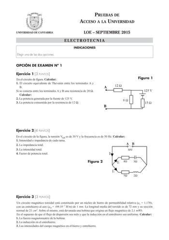 UNIVERSIDAD DE CANTABRIA Elegir una de las dos opciones PRUEBAS DE ACCESO A LA UNIVERSIDAD LOE  SEPTIEMBRE 2015 ELECTROTECNIA INDICACIONES OPCIÓN DE EXAMEN N 1 Ejercicio 1 3 PUNTOS En el circuito de figura Calcular 1 El circuito equivalente de Thevenin entre los terminales A y B Si se conecta entre los terminales A y B una resistencia de 20  Calcular 2 La potencia generada por la fuente de 125 V 3 La potencia consumida por la resistencia de 12  A 12 n 8Q B Figura 1 1s n Ejercicio 2 4 PUNTOS En …