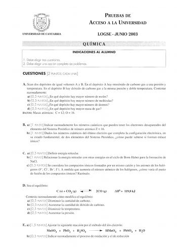 PRUEBAS DE ACCESO A LA UNIVERSIDAD UNIVERSIDAD DE CANTABRIA LOGSE  JUNIO 2003 QUÍMICA INDICACIONES AL ALUMNO l  Debe elegir tres cuestiones 2 Debe elegir una opción completa de problemas CUESTIONES 2 PUNTOS CADA UNA A Sean dos depósitos de igual volumen A y B En el depósito A hay monóxido de carbono gas a una presión y temperatura En el depósito B hay dióxido de carbono gas a la misma presión y doble temperatura Contestar razonadamente a 0 5 PUNTOS En qué depósito hay mayor número de moles b 0 …