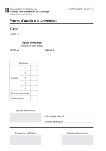 Generalitat de Catalunya Consell lnteruniversitari de Catalunya Oficina dAccés a la Universitat Proves daccés a la universitat Grec Srie 1 Opció dexamen Marqueu lopció triada OPCIÓ A D OPCIÓ B D Qualificació 1 2 Exercicis 3 4 5 Suma de notes parcials Qualificació final Convocatria 2018 Etiqueta de lalumnea Ubicació del tribunal  Número del tribunal  Etiqueta de qualificació Etiqueta del correctora La prova consta de cinc exercicis Feu els exercicis 1 traducció i 2 sintaxi i per als exercicis 3 …