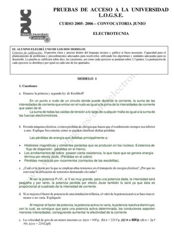 PRUEBAS DE ACCESO A LA UNIVERSIDAD LOGSE CURSO 2005 2006  CONVOCATORIA JUNIO ELECTROTECNIA EL ALUMNO ELEGIRÁ UNO DE LOS DOS MODELOS Criterios de calificación Expresión clara y precisa dentro del lenguaje técnico y gráfico si fuera necesario Capacidad para el planteamiento de problemas y procedimientos adecuados para resolverlos utilizando los algoritmos y unidades adecuadas para su desarrollo La prueba se calificará sobre diez las cuestiones así como cada ejercicio se puntúan sobre 25 puntos La…