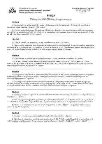 UNIVERSIDAD DE OVIEDO Vicerrectorado de Estudiantes y Movilidad Área de Orientación Universitaria Pruebas de Aptitud para el Acceso a la Universidad 2002 LOGSE FÍSICA El alumno elegirá CUATRO de las seis opciones propuestas Opción 1 1 Enuncia la ley de la Gravitación de Newton y deduce a partir de ella la tercera ley de Kepler de los períodos suponiendo órbitas planetarias circulares  12 puntos 2 Un planeta gira alrededor del Sol según una órbita elíptica Cuando se encuentra más cerca del Sol a…