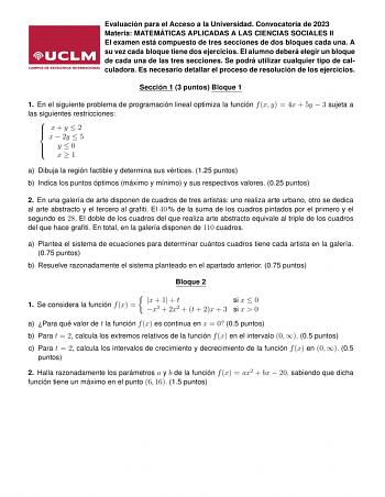 Evaluación para el Acceso a la Universidad Convocatoria de 2023 Materia MATEMÁTICAS APLICADAS A LAS CIENCIAS SOCIALES II El examen está compuesto de tres secciones de dos bloques cada una A su vez cada bloque tiene dos ejercicios El alumno deberá elegir un bloque de cada una de las tres secciones Se podrá utilizar cualquier tipo de calculadora Es necesario detallar el proceso de resolución de los ejercicios Sección 1 3 puntos Bloque 1 1 En el siguiente problema de programación lineal optimiza l…