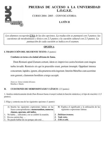 PRUEBAS DE ACCESO A LA UNIVERSIDAD LOGSE CURSO 2004 2005  CONVOCATORIA LATÍN II Los alumnos escogerán UNA de las dos opciones La traducción se puntuará con 5 puntos las cuestiones de morfosintaxis y léxico con 25 puntos y la cuestión cultural con 25 puntos La puntuación de cada cuestión se indica en el examen OPCIÓN A I TRADUCCIÓN DEL SIGUIENTE TEXTO 5 puntos Combates en torno a la ciudad africana de Zama Dum Romani apud Zamam certant idem ex improviso castra hostium cum magna turba invadit Rem…