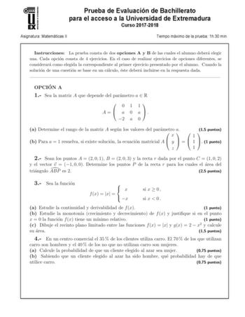 u EX Prueba de Evaluación de Bachillerato para el acceso a la Universidad de Extremadura Curso 20172018 Asignatura Matemáticas 11 Tiempo máximo de la prueba  1h30 min Instrucciones La prueba consta de dos opciones A y B de las cuales el alumno debera elegir una Cada opcion consta de 4 ejercicios En el caso de realizar ejercicios de opciones diferentes se considerara como elegida la correspondiente al primer ejercicio presentado por el alumno Cuando la solucion de una cuestion se base en un calc…