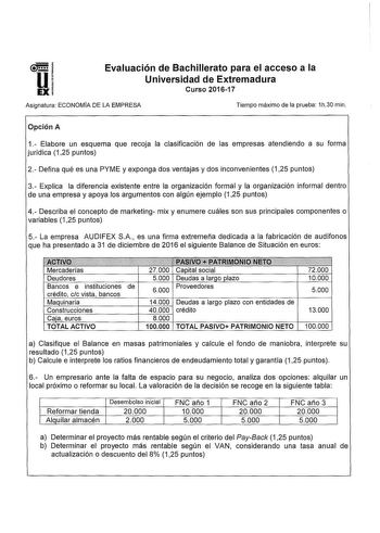 51 Ui EX Evaluación de Bachillerato para el acceso a la Universidad de Extremadura Curso 201617 Asignatura ECONOMÍA DE LA EMPRESA Tiempo máximo de la prueba 1h30 min Opción A 1 Elabore un esquema que recoja la clasificación de las empresas atendiendo a su forma jurídica 125 puntos 2 Defina qué es una PYME y exponga dos ventajas y dos inconvenientes 125 puntos 3 Explica la diferencia existente entre la organización formal y la organización informal dentro de una empresa y apoya los argumentos co…