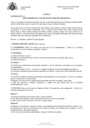 Universidad de Oviedo Pruebas de Acceso a la Universidad Curso 20132014 LATÍN II ALTERNATIVA A NO SE PERMITE EL USO DE NINGÚN TIPO DE GRAMÁTICA César ya se prepara en el puerto para partir pero al ver que llega una parte de su flota que se había perdido ordena a todos saltar a tierra y esperar a los que llegan Luego se dirige a Rúspina Caesar una nocte in navibus consumpta iam caelo albente cum proficisci conaretur subito navium pars de qua timebat ex errore eodem conferebatur Hac re cognita Ca…