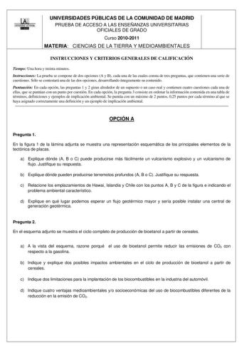 UAJ UNIVERSIDAD AUTONOMA 1 llllllllli1I UNIVERSIDADES PÚBLICAS DE LA COMUNIDAD DE MADRID PRUEBA DE ACCESO A LAS ENSEÑANZAS UNIVERSITARIAS OFICIALES DE GRADO Curso 20102011 MATERIA CIENCIAS DE LA TIERRA Y MEDIOAMBIENTALES INSTRUCCIONES Y CRITERIOS GENERALES DE CALIFICACIÓN Tiempo Una hora y treinta minutos Instrucciones La prueba se compone de dos opciones A y B cada una de las cuales consta de tres preguntas que contienen una serie de cuestiones Sólo se contestará una de las dos opciones desarr…