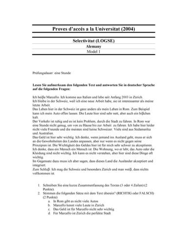 Proves daccés a la Universitat 2004 Selectivitat LOGSE Alemany Model 1 Prfungsdauer eine Stunde Lesen Sie aufmerksam den folgenden Text und antworten Sie in deutscher Sprache auf die folgenden Fragen Ich heie Marcello Ich komme aus Italien und lebe seit Anfang 2003 in Zrich Ich bleibe in der Schweiz weil ich eine neue Arbeit habe sie ist interessanter als meine letzte Arbeit Das Leben hier in der Schweiz ist ganz anders als mein Leben in Rom Zum Beispiel kann ich mein Auto offen lassen Die Leut…